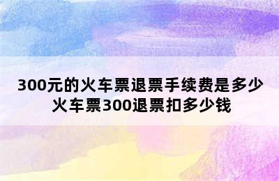 300元的火车票退票手续费是多少 火车票300退票扣多少钱